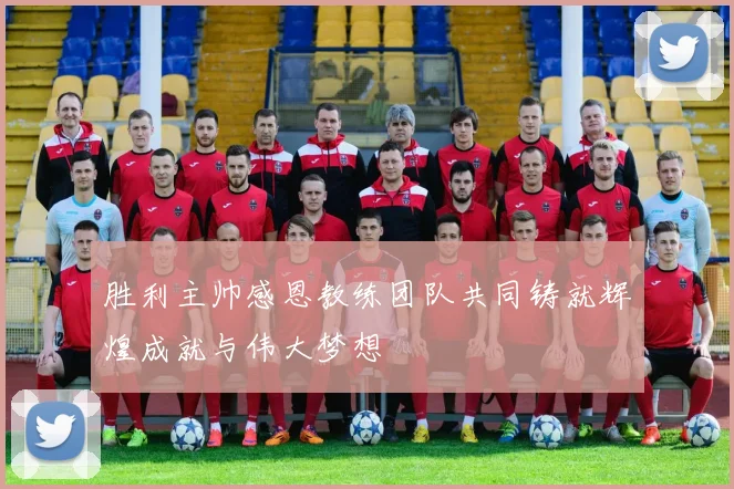 胜利主帅感恩教练团队共同铸就辉煌成就与伟大梦想