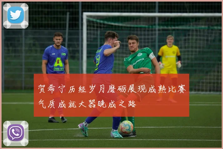 贺希宁历经岁月磨砺展现成熟比赛气质成就大器晚成之路
