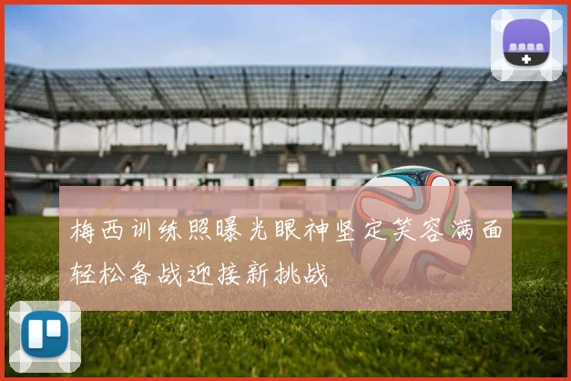 梅西训练照曝光眼神坚定笑容满面轻松备战迎接新挑战
