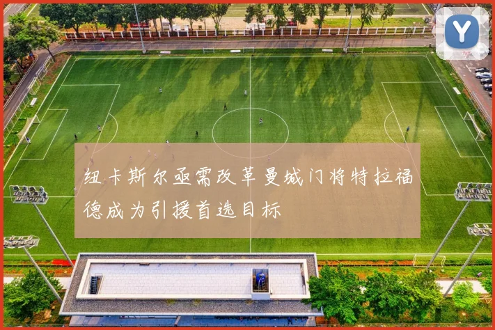 纽卡斯尔亟需改革曼城门将特拉福德成为引援首选目标