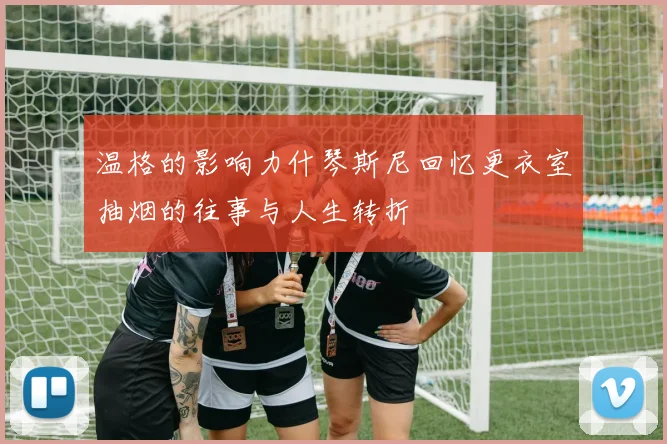 温格的影响力什琴斯尼回忆更衣室抽烟的往事与人生转折