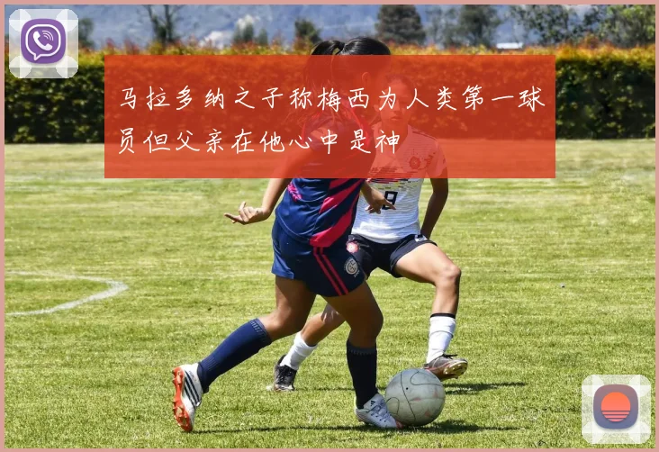 马拉多纳之子称梅西为人类第一球员但父亲在他心中是神