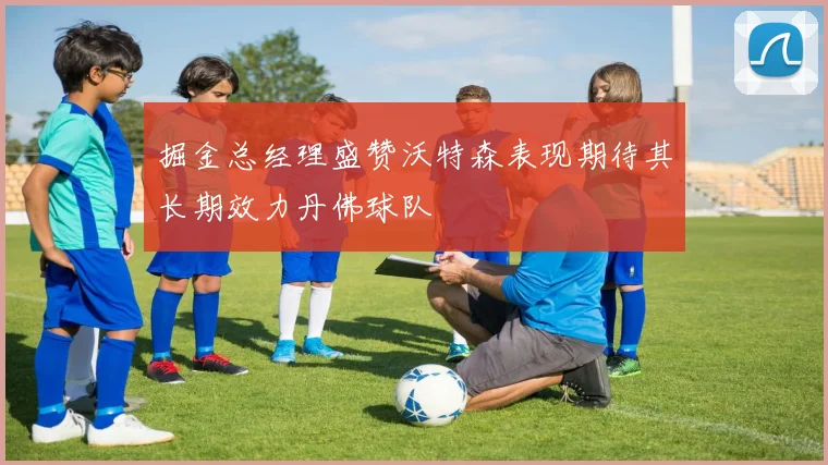 掘金总经理盛赞沃特森表现期待其长期效力丹佛球队