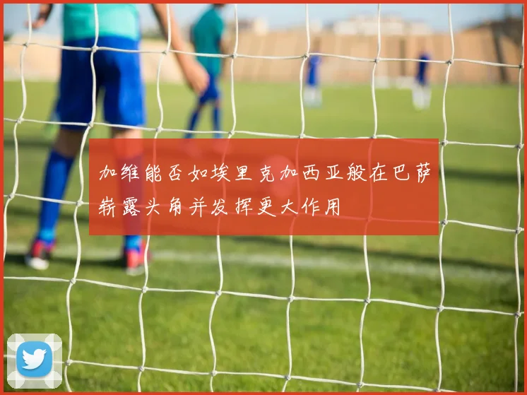 加维能否如埃里克加西亚般在巴萨崭露头角并发挥更大作用