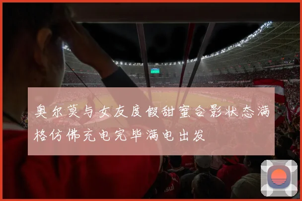 奥尔莫与女友度假甜蜜合影状态满格仿佛充电完毕满电出发