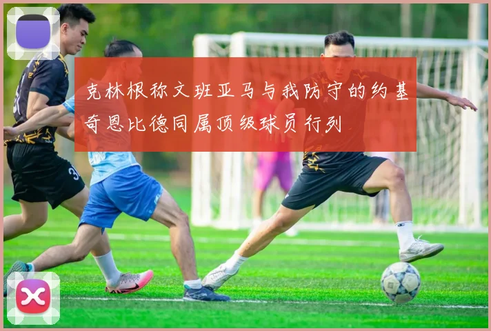 克林根称文班亚马与我防守的约基奇恩比德同属顶级球员行列