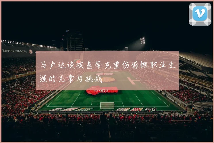 马卢达谈埃基蒂克重伤感慨职业生涯的无常与挑战