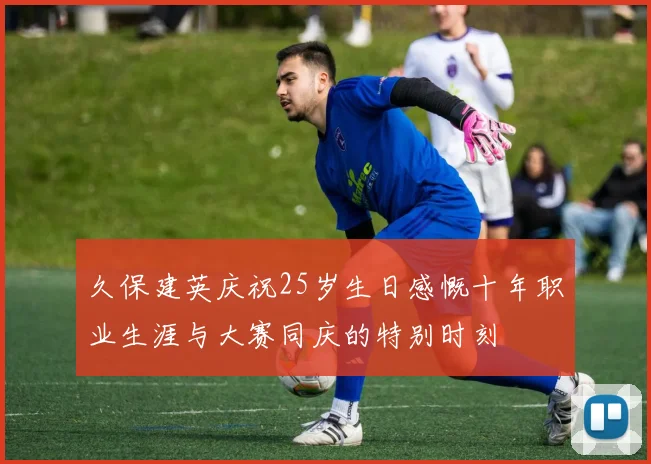 久保建英庆祝25岁生日感慨十年职业生涯与大赛同庆的特别时刻