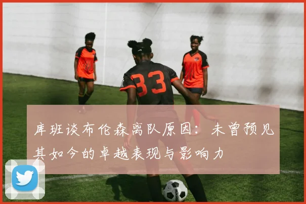 库班谈布伦森离队原因：未曾预见其如今的卓越表现与影响力