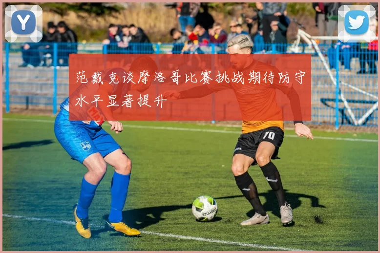 范戴克谈摩洛哥比赛挑战期待防守水平显著提升